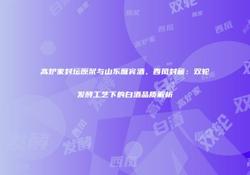 高炉家封坛原浆与山东雁宾酒、西凤封藏：双轮发酵工艺下的白酒品质解析