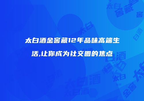太白酒金窖藏12年品味高端生活,让你成为社交圈的焦点