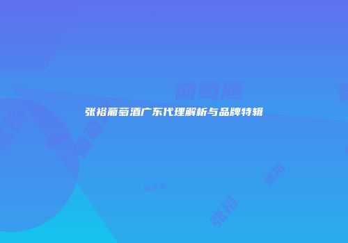 张裕葡萄酒广东代理解析与品牌特辑