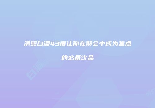 清照白酒43度让你在聚会中成为焦点的必备饮品