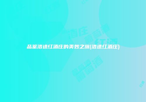 品鉴洛进红酒庄的美妙之旅(洛进红酒庄)