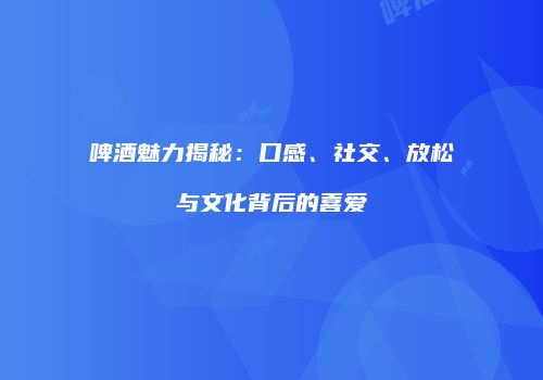 啤酒魅力揭秘：口感、社交、放松与文化背后的喜爱