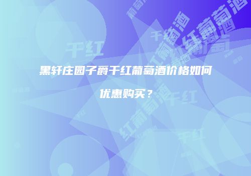 黑轩庄园子爵干红葡萄酒价格如何优惠购买？