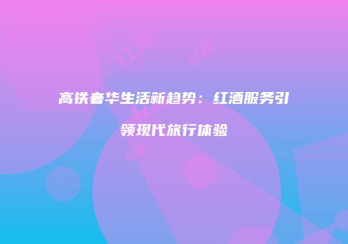 高铁奢华生活新趋势：红酒服务引领现代旅行体验