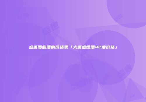 盛唐酒业酒的价格表「大唐盛世酒42度价格」