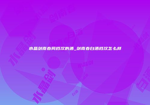 水晶剑南春同档次的酒_剑南春白酒档次怎么样
