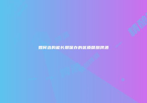 如何选购能长期保存的优质精酿啤酒