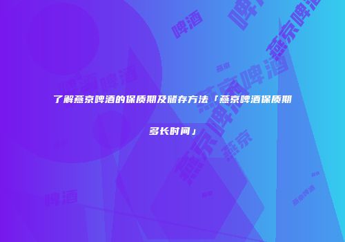 了解燕京啤酒的保质期及储存方法「燕京啤酒保质期多长时间」