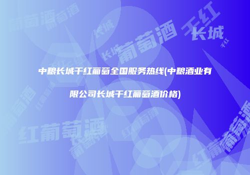 中粮长城干红葡萄全国服务热线(中粮酒业有限公司长城干红葡萄酒价格)