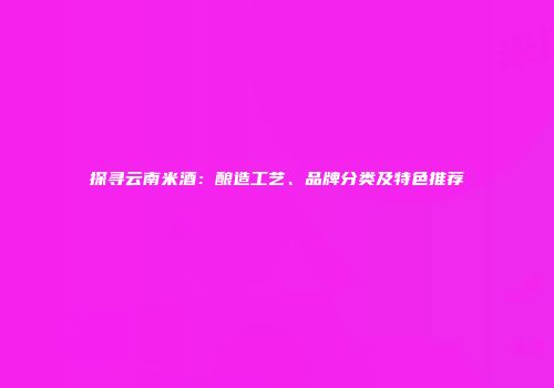 探寻云南米酒：酿造工艺、品牌分类及特色推荐