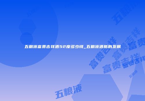 五粮液富贵吉祥酒52度多少钱_五粮液酒瓶的发展