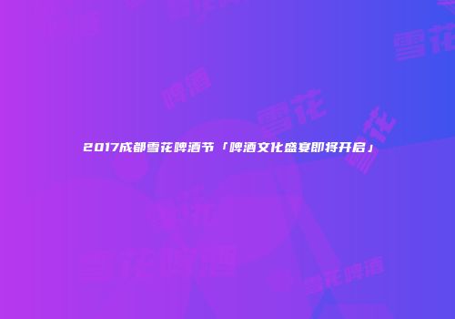 2017成都雪花啤酒节「啤酒文化盛宴即将开启」