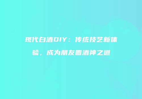现代白酒DIY：传统技艺新体验，成为朋友圈酒神之道