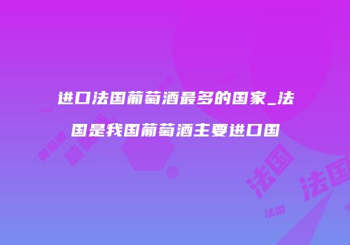 进口法国葡萄酒最多的国家_法国是我国葡萄酒主要进口国