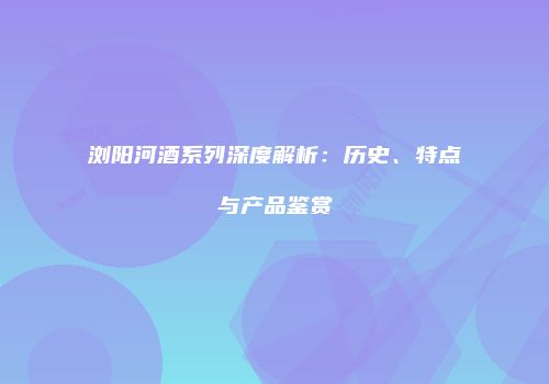 浏阳河酒系列深度解析：历史、特点与产品鉴赏