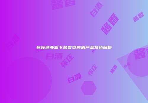 怀庄酒业旗下酱香型白酒产品特色解析