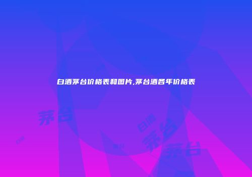 白酒茅台价格表和图片,茅台酒各年价格表