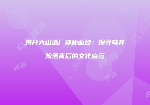 揭开天山酒厂神秘面纱：探寻乌苏啤酒背后的文化底蕴