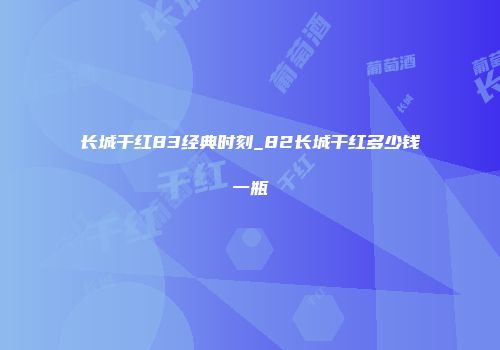 长城干红83经典时刻_82长城干红多少钱一瓶