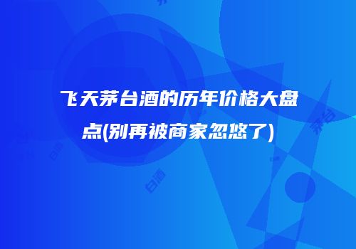 飞天茅台酒的历年价格大盘点(别再被商家忽悠了)