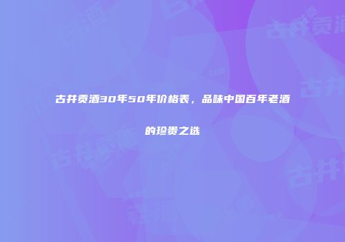 古井贡酒30年50年价格表，品味中国百年老酒的珍贵之选