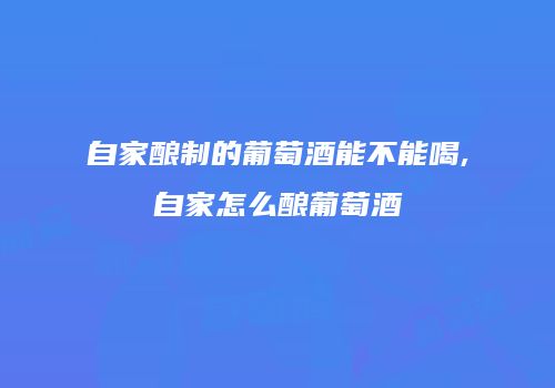 自家酿制的葡萄酒能不能喝,自家怎么酿葡萄酒