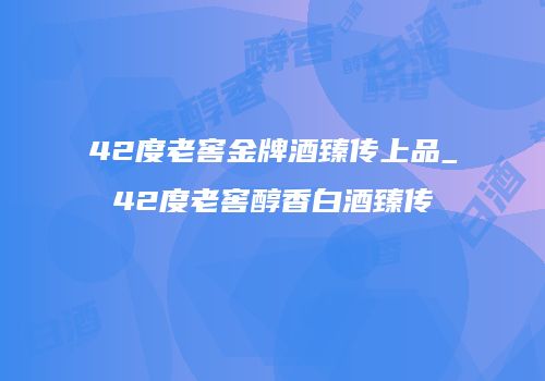 42度老窖金牌酒臻传上品_42度老窖醇香白酒臻传