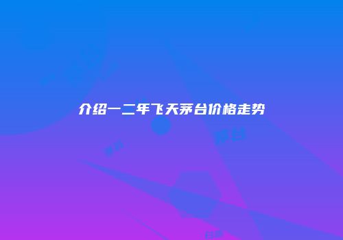 介绍一二年飞天茅台价格走势
