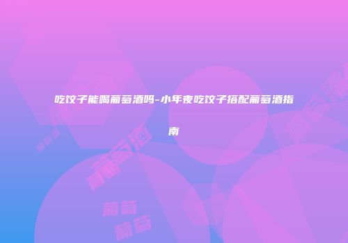 吃饺子能喝葡萄酒吗-小年夜吃饺子搭配葡萄酒指南
