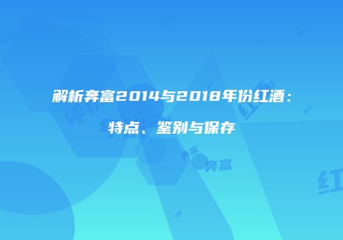 解析奔富2014与2018年份红酒：特点、鉴别与保存
