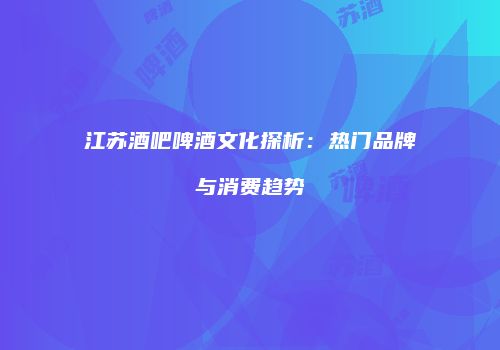 江苏酒吧啤酒文化探析：热门品牌与消费趋势