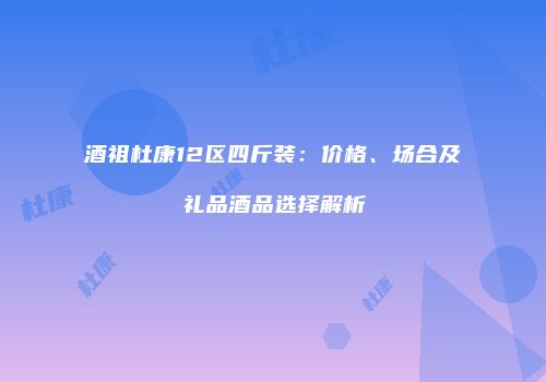 酒祖杜康12区四斤装：价格、场合及礼品酒品选择解析
