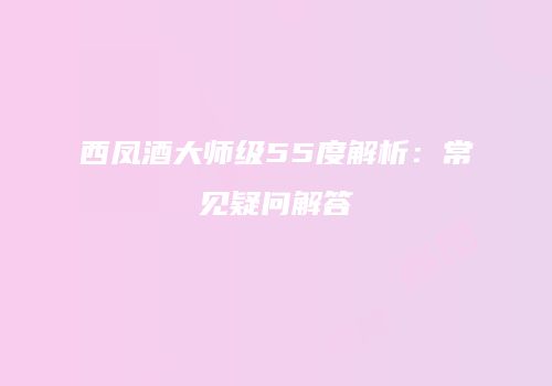 西凤酒大师级55度解析：常见疑问解答