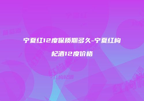 宁夏红12度保质期多久-宁夏红枸杞酒12度价格