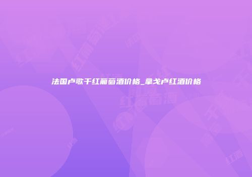 法国卢歌干红葡萄酒价格_拿戈卢红酒价格
