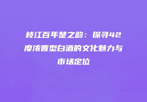 枝江百年楚之韵：探寻42度浓香型白酒的文化魅力与市场定位