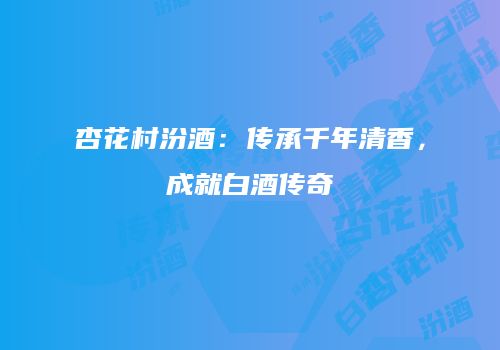 杏花村汾酒：传承千年清香，成就白酒传奇