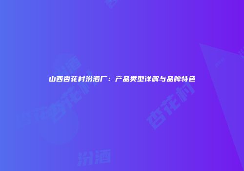 山西杏花村汾酒厂：产品类型详解与品牌特色