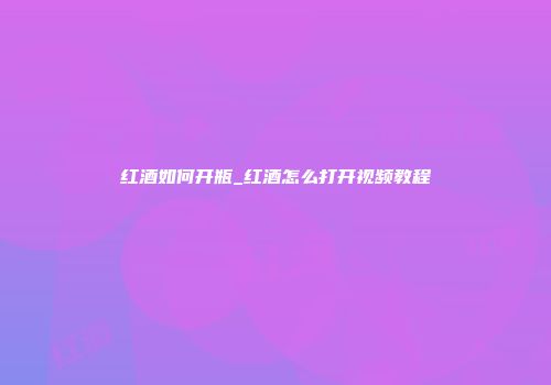 红酒如何开瓶_红酒怎么打开视频教程