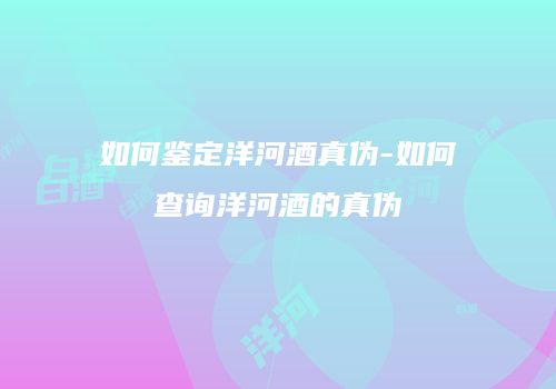 如何鉴定洋河酒真伪-如何查询洋河酒的真伪