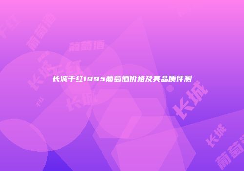 长城干红1995葡萄酒价格及其品质评测
