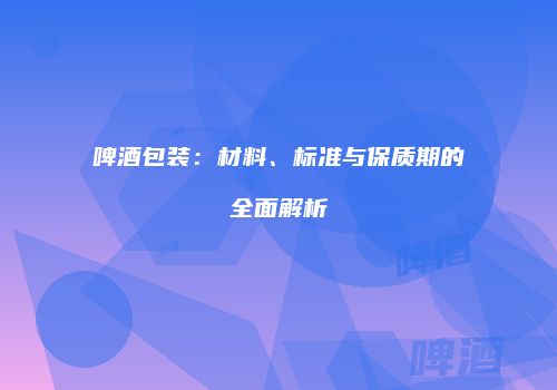 啤酒包装：材料、标准与保质期的全面解析