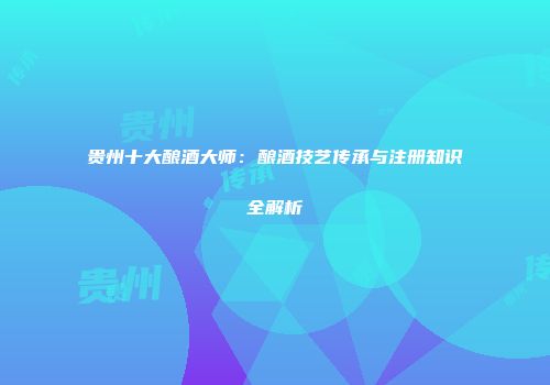 贵州十大酿酒大师：酿酒技艺传承与注册知识全解析