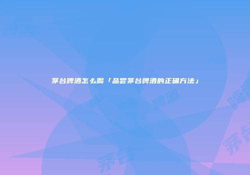 茅台啤酒怎么喝「品尝茅台啤酒的正确方法」