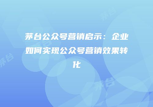 茅台公众号营销启示：企业如何实现公众号营销效果转化