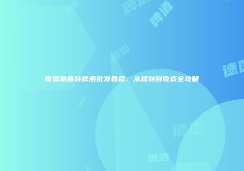 德国格鲁特啤酒批发教程：从规划到收货全攻略