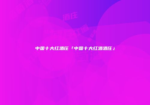 中国十大红酒庄「中国十大红酒酒庄」