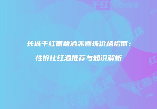 长城干红葡萄酒赤霞珠价格指南：性价比红酒推荐与知识解析