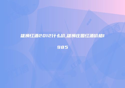 雄狮红酒2012什么价,雄狮庄园红酒价格1985