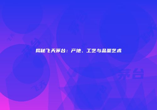 揭秘飞天茅台：产地、工艺与品鉴艺术